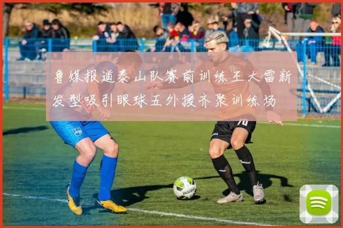 鲁媒报道泰山队赛前训练王大雷新发型吸引眼球五外援齐聚训练场
