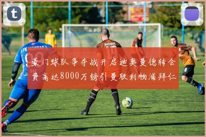 豪门球队争夺战开启迪奥曼德转会费高达8000万镑引曼联利物浦拜仁关注