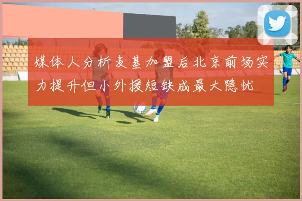 媒体人分析麦基加盟后北京前场实力提升但小外援短缺成最大隐忧