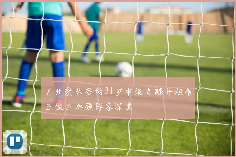 广州豹队签约31岁中场肖鲲并租借王俊杰加强阵容深度
