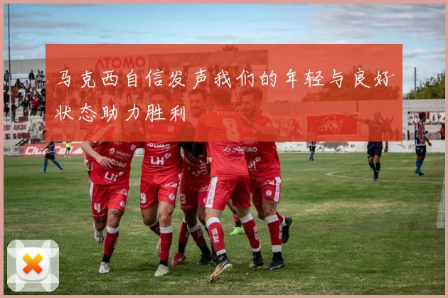 马克西自信发声我们的年轻与良好状态助力胜利