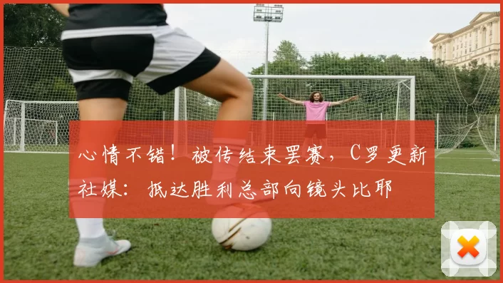 心情不错！被传结束罢赛，C罗更新社媒：抵达胜利总部向镜头比耶