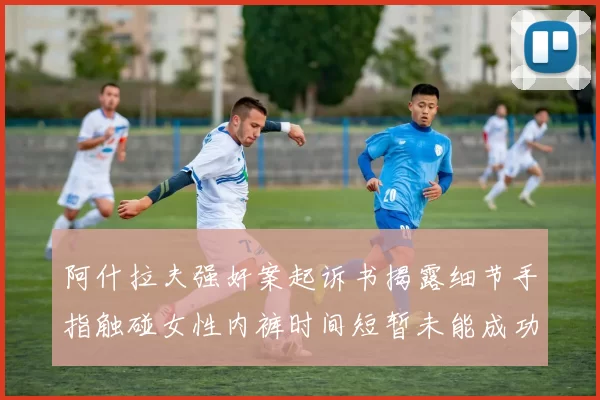 阿什拉夫强奸案起诉书揭露细节手指触碰女性内裤时间短暂未能成功挣脱