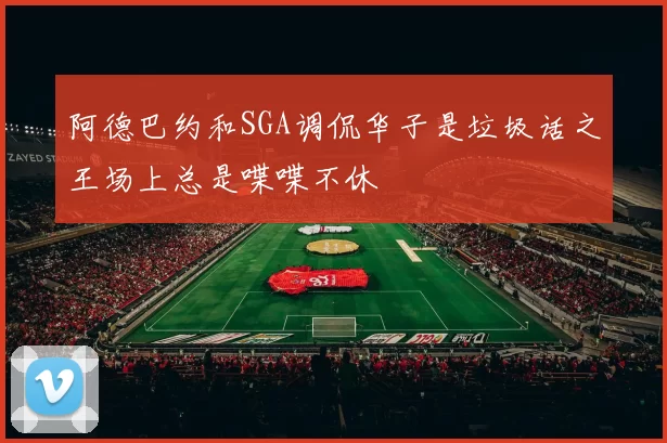 阿德巴约和SGA调侃华子是垃圾话之王场上总是喋喋不休