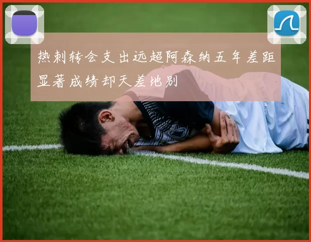 热刺转会支出远超阿森纳五年差距显著成绩却天差地别