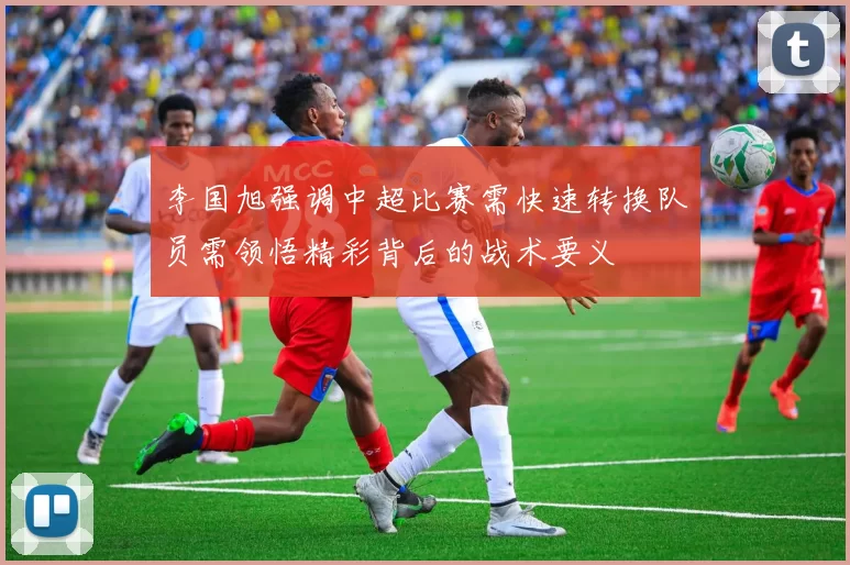 李国旭强调中超比赛需快速转换队员需领悟精彩背后的战术要义