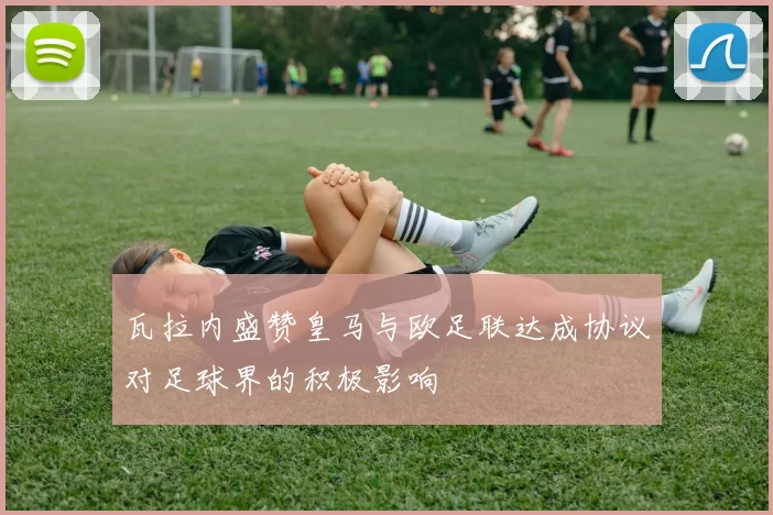 瓦拉内盛赞皇马与欧足联达成协议对足球界的积极影响