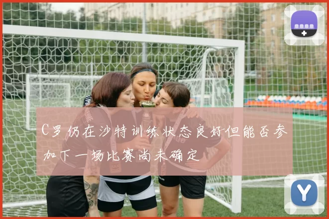 C罗仍在沙特训练状态良好但能否参加下一场比赛尚未确定