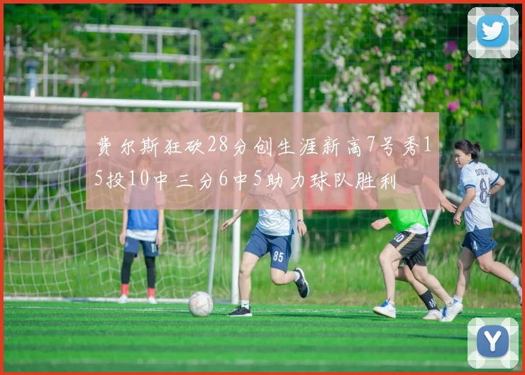 费尔斯狂砍28分创生涯新高7号秀15投10中三分6中5助力球队胜利