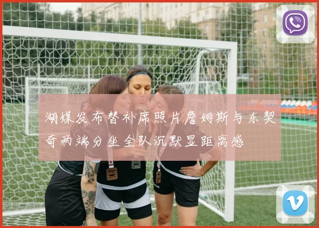 湖媒发布替补席照片詹姆斯与东契奇两端分坐全队沉默显距离感