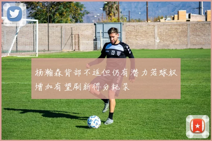 杨瀚森背部不适但仍有潜力若球权增加有望刷新得分纪录