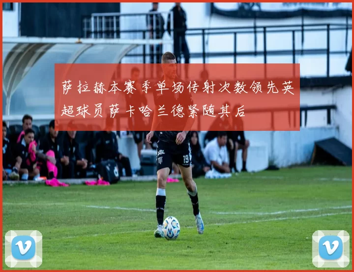 萨拉赫本赛季单场传射次数领先英超球员萨卡哈兰德紧随其后