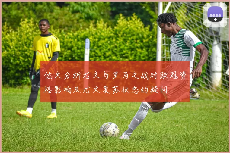 佐夫分析尤文与罗马之战对欧冠资格影响及尤文复苏状态的疑问