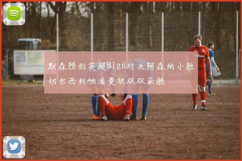 默森预测英超Big6对决阿森纳小胜切尔西利物浦曼联双双获胜