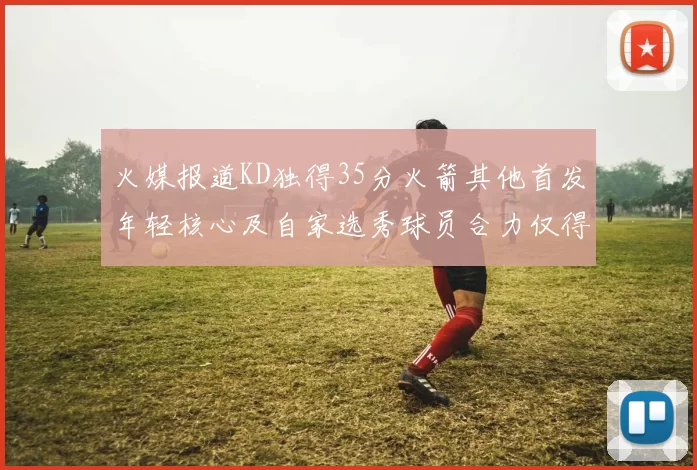 火媒报道KD独得35分火箭其他首发年轻核心及自家选秀球员合力仅得42分