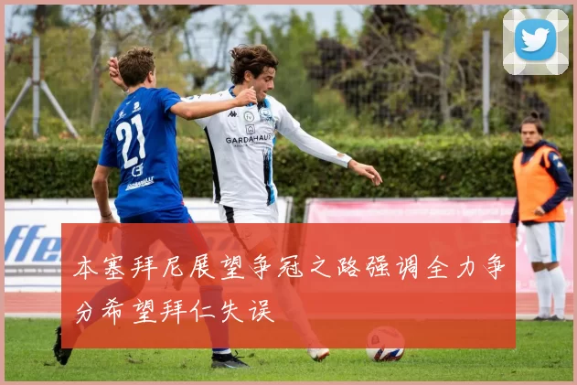 本塞拜尼展望争冠之路强调全力争分希望拜仁失误