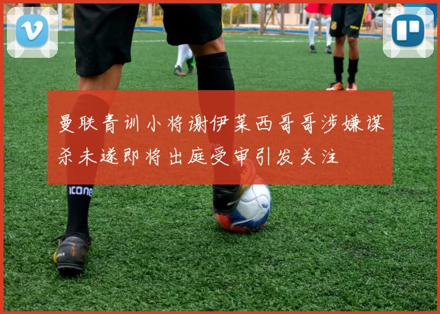 曼联青训小将谢伊莱西哥哥涉嫌谋杀未遂即将出庭受审引发关注