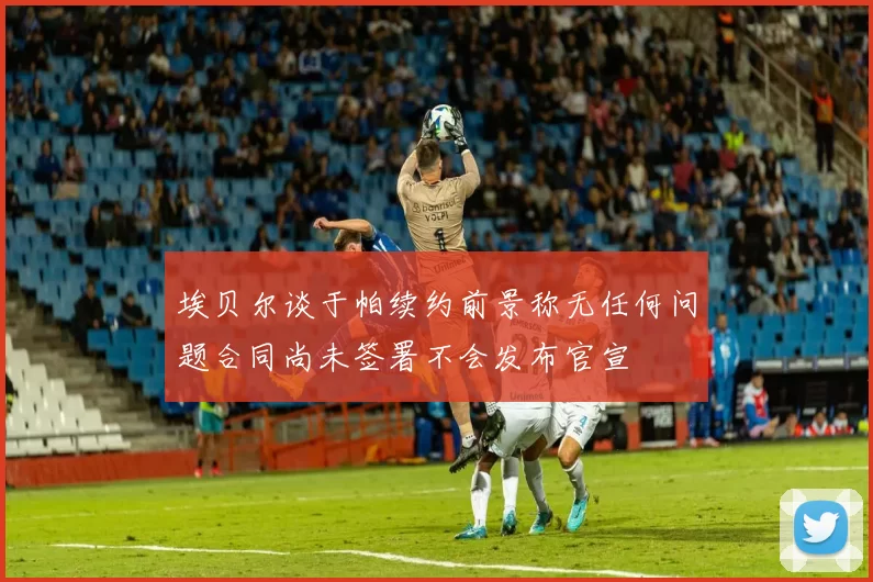 埃贝尔谈于帕续约前景称无任何问题合同尚未签署不会发布官宣